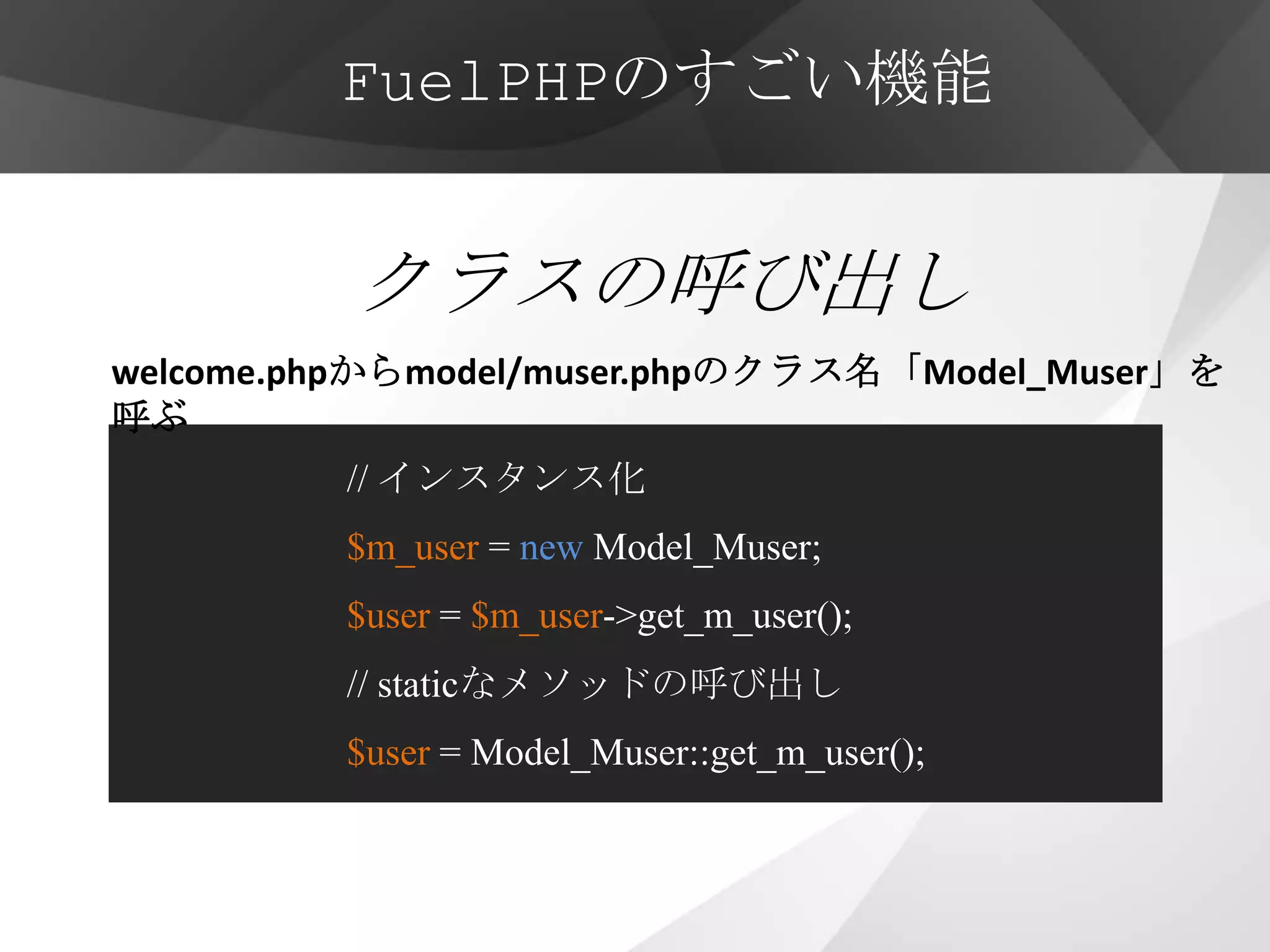 FuelPHPのすごい機能


          クラスの呼び出し
welcome.phpからmodel/muser.phpのクラス名「Model_Muser」を
呼ぶ
         // インスタンス化
         $m_user = new Model_Muser;
         $user = $m_user->get_m_user();
         // staticなメソッドの呼び出し
         $user = Model_Muser::get_m_user();
 