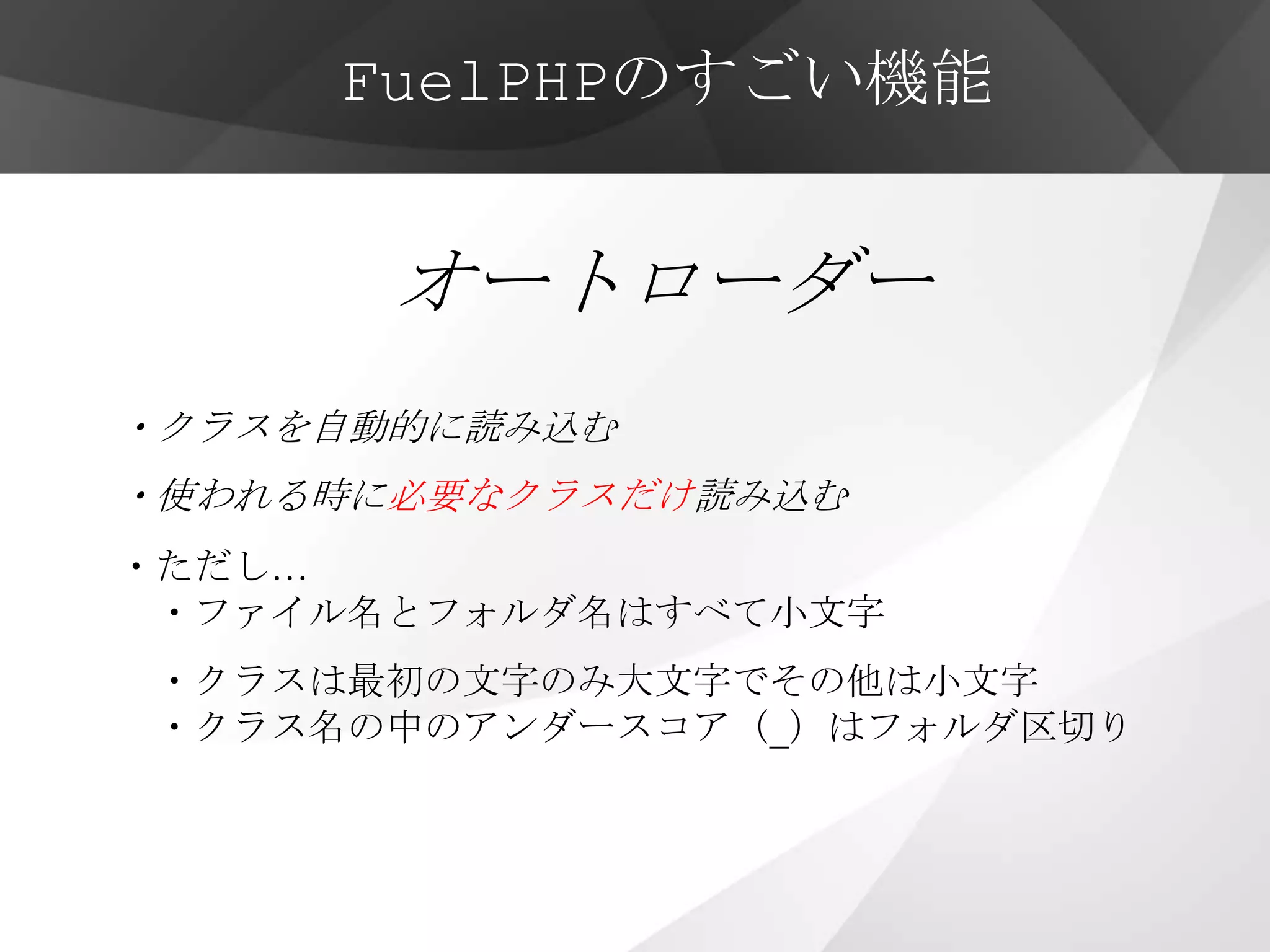 FuelPHPのすごい機能


       オートローダー
・クラスを自動的に読み込む
・使われる時に必要なクラスだけ読み込む
・ただし…
 ・ファイル名とフォルダ名はすべて小文字
・クラスは最初の文字のみ大文字でその他は小文字
・クラス名の中のアンダースコア（_）はフォルダ区切り
 