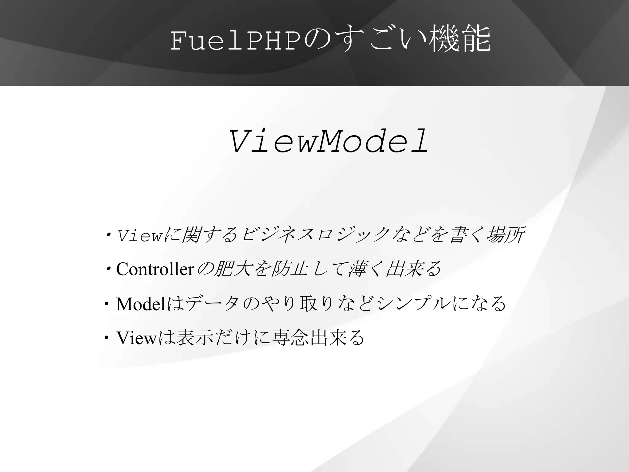 FuelPHPのすごい機能


        ViewModel

・Viewに関するビジネスロジックなどを書く場所
・Controllerの肥大を防止して薄く出来る
・Modelはデータのやり取りなどシンプルになる
・Viewは表示だけに専念出来る
 