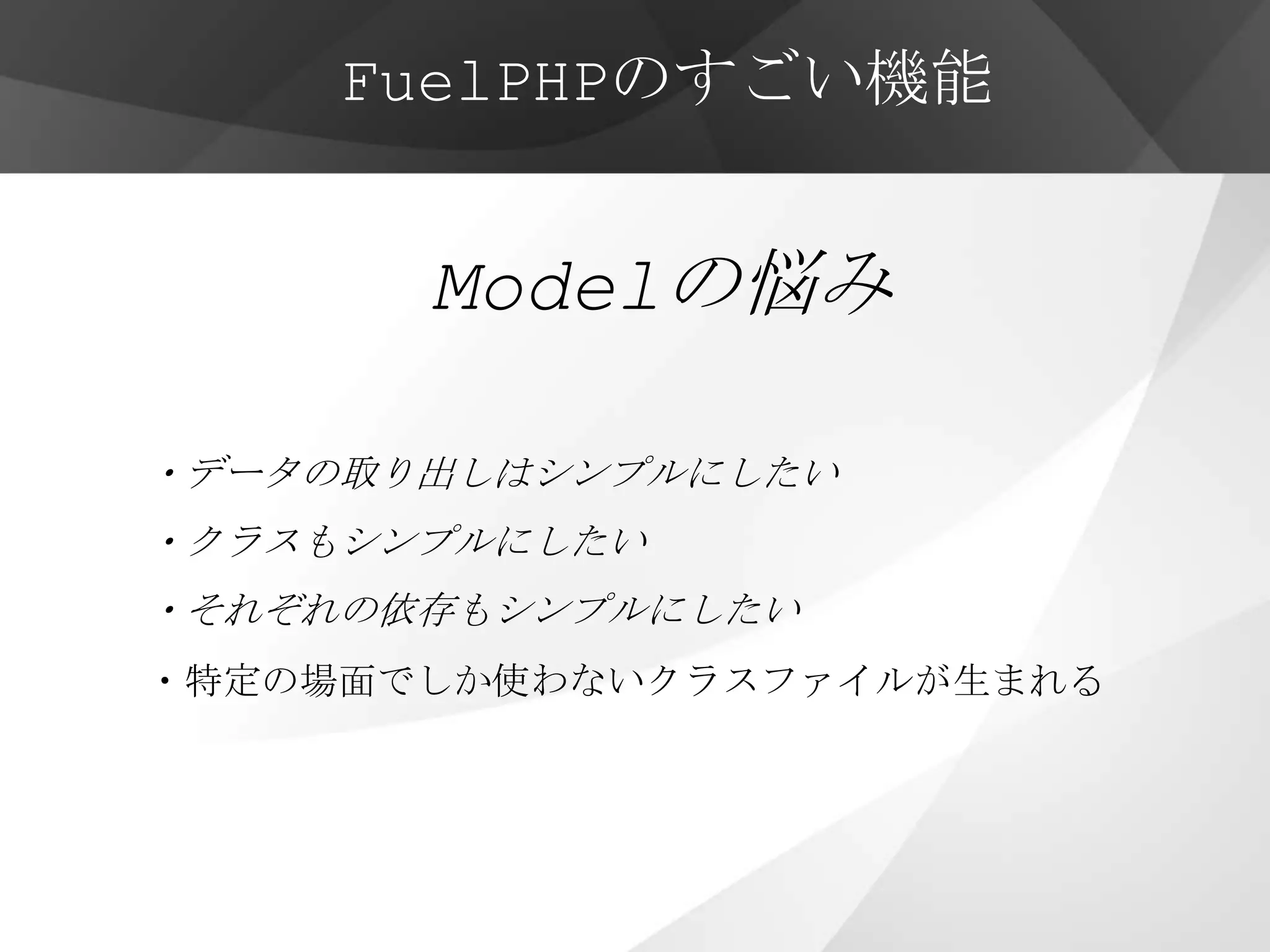 FuelPHPのすごい機能


       Modelの悩み

・データの取り出しはシンプルにしたい
・クラスもシンプルにしたい
・それぞれの依存もシンプルにしたい
・特定の場面でしか使わないクラスファイルが生まれる
 