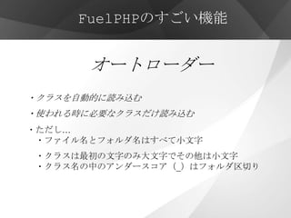 FuelPHPのすごい機能


       オートローダー
・クラスを自動的に読み込む
・使われる時に必要なクラスだけ読み込む
・ただし…
 ・ファイル名とフォルダ名はすべて小文字
・クラスは最初の文字のみ大文字でその他は小文字
・クラス名の中のアンダースコア（_）はフォルダ区切り
 