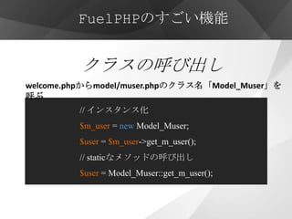 FuelPHPのすごい機能


          クラスの呼び出し
welcome.phpからmodel/muser.phpのクラス名「Model_Muser」を
呼ぶ
         // インスタンス化
         $m_user = new Model_Muser;
         $user = $m_user->get_m_user();
         // staticなメソッドの呼び出し
         $user = Model_Muser::get_m_user();
 