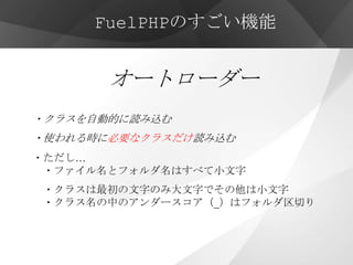 FuelPHPのすごい機能


       オートローダー
・クラスを自動的に読み込む
・使われる時に必要なクラスだけ読み込む
・ただし…
 ・ファイル名とフォルダ名はすべて小文字
・クラスは最初の文字のみ大文字でその他は小文字
・クラス名の中のアンダースコア（_）はフォルダ区切り
 