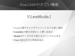 FuelPHPのすごい機能


        ViewModel

・Viewに関するビジネスロジックなどを書く場所
・Controllerの肥大を防止して薄く出来る
・Modelはデータのやり取りなどシンプルになる
・Viewは表示だけに専念出来る
 