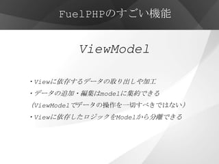 FuelPHPのすごい機能


        ViewModel

・Viewに依存するデータの取り出しや加工
・データの追加・編集はmodelに集約できる
（ViewModelでデータの操作を一切すべきではない）
・Viewに依存したロジックをModelから分離できる
 