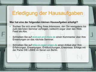 Erledigung der Hausaufgaben Wer hat eine der folgenden kleinen Hausaufgaben erledigt? Suchen Sie sich einen Blog Ihres Interesses, den Sie wenigstens bis zum nächsten Seminar verfolgen, vielleicht sogar über den RSS-Feed als Abo. Schreiben Sie auf  podcast-and-more.de  einen Kommentar über Ihre Erwartungen an das nächste Seminar. Schreiben Sie auf  linke-in-regierungen.de  einen Artikel über Ihre Erfahrungen, Erwartungen, Enttäuschungen, Erlebnisse, Erfolge mit der Partei DIE LINKE im Senat von Berlin. 