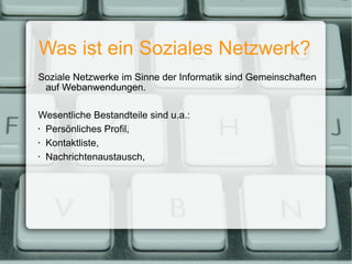 Was ist ein Soziales Netzwerk? Soziale Netzwerke im Sinne der Informatik sind Gemeinschaften auf Webanwendungen. Wesentliche Bestandteile sind u.a.: Persönliches Profil, Kontaktliste, Nachrichtenaustausch, 