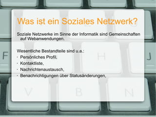 Was ist ein Soziales Netzwerk? Soziale Netzwerke im Sinne der Informatik sind Gemeinschaften auf Webanwendungen. Wesentliche Bestandteile sind u.a.: Persönliches Profil, Kontaktliste, Nachrichtenaustausch, Benachrichtigungen über Statusänderungen, 