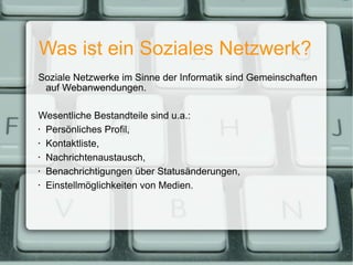 Was ist ein Soziales Netzwerk? Soziale Netzwerke im Sinne der Informatik sind Gemeinschaften auf Webanwendungen. Wesentliche Bestandteile sind u.a.: Persönliches Profil, Kontaktliste, Nachrichtenaustausch, Benachrichtigungen über Statusänderungen, Einstellmöglichkeiten von Medien. 