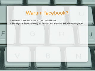 Warum facebook? Mitte März 2011 hat fb fast 650 Mio. NutzerInnen. Der tägliche Zuwachs betrug im Februar 2011 mehr als 833.000 Neumitglieder. 