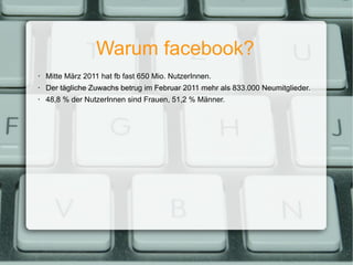 Warum facebook? Mitte März 2011 hat fb fast 650 Mio. NutzerInnen. Der tägliche Zuwachs betrug im Februar 2011 mehr als 833.000 Neumitglieder. 48,8 % der NutzerInnen sind Frauen, 51,2 % Männer. 