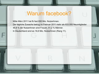 Warum facebook? Mitte März 2011 hat fb fast 650 Mio. NutzerInnen. Der tägliche Zuwachs betrug im Februar 2011 mehr als 833.000 Neumitglieder. 48,8 % der NutzerInnen sind Frauen, 51,2 % Männer. In Deutschland sind es 16,6 Mio. NutzerInnen (Rang 11). 