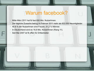 Warum facebook? Mitte März 2011 hat fb fast 650 Mio. NutzerInnen. Der tägliche Zuwachs betrug im Februar 2011 mehr als 833.000 Neumitglieder. 48,8 % der NutzerInnen sind Frauen, 51,2 % Männer. In Deutschland sind es 16,6 Mio. NutzerInnen (Rang 11). Seit Mai 2007 ist fb offen für Drittanbieter. 