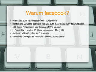 Warum facebook? Mitte März 2011 hat fb fast 650 Mio. NutzerInnen. Der tägliche Zuwachs betrug im Februar 2011 mehr als 833.000 Neumitglieder. 48,8 % der NutzerInnen sind Frauen, 51,2 % Männer. In Deutschland sind es 16,6 Mio. NutzerInnen (Rang 11). Seit Mai 2007 ist fb offen für Drittanbieter. Im Oktober 2009 gibt es mehr als 350.000 Applikationen. 