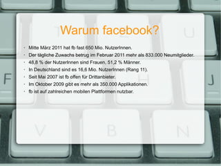 Warum facebook? Mitte März 2011 hat fb fast 650 Mio. NutzerInnen. Der tägliche Zuwachs betrug im Februar 2011 mehr als 833.000 Neumitglieder. 48,8 % der NutzerInnen sind Frauen, 51,2 % Männer. In Deutschland sind es 16,6 Mio. NutzerInnen (Rang 11). Seit Mai 2007 ist fb offen für Drittanbieter. Im Oktober 2009 gibt es mehr als 350.000 Applikationen. fb ist auf zahlreichen mobilen Plattformen nutzbar. 