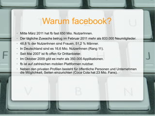 Warum facebook? Mitte März 2011 hat fb fast 650 Mio. NutzerInnen. Der tägliche Zuwachs betrug im Februar 2011 mehr als 833.000 Neumitglieder. 48,8 % der NutzerInnen sind Frauen, 51,2 % Männer. In Deutschland sind es 16,6 Mio. NutzerInnen (Rang 11). Seit Mai 2007 ist fb offen für Drittanbieter. Im Oktober 2009 gibt es mehr als 350.000 Applikationen. fb ist auf zahlreichen mobilen Plattformen nutzbar. Neben den privaten Profilen besteht für öffentliche Personen und Unternehmen die Möglichkeit, Seiten einzurichten (Coca Cola hat 23 Mio. Fans). 