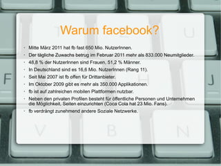 Warum facebook? Mitte März 2011 hat fb fast 650 Mio. NutzerInnen. Der tägliche Zuwachs betrug im Februar 2011 mehr als 833.000 Neumitglieder. 48,8 % der NutzerInnen sind Frauen, 51,2 % Männer. In Deutschland sind es 16,6 Mio. NutzerInnen (Rang 11). Seit Mai 2007 ist fb offen für Drittanbieter. Im Oktober 2009 gibt es mehr als 350.000 Applikationen. fb ist auf zahlreichen mobilen Plattformen nutzbar. Neben den privaten Profilen besteht für öffentliche Personen und Unternehmen die Möglichkeit, Seiten einzurichten (Coca Cola hat 23 Mio. Fans). fb verdrängt zunehmend andere Soziale Netzwerke. 