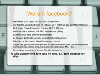 Warum facebook? Mitte März 2011 hat fb fast 650 Mio. NutzerInnen. Der tägliche Zuwachs betrug im Februar 2011 mehr als 833.000 Neumitglieder. 48,8 % der NutzerInnen sind Frauen, 51,2 % Männer. In Deutschland sind es 16,6 Mio. NutzerInnen (Rang 11). Seit Mai 2007 ist fb offen für Drittanbieter. Im Oktober 2009 gibt es mehr als 350.000 Applikationen. fb ist auf zahlreichen mobilen Plattformen nutzbar. Neben den privaten Profilen besteht für öffentliche Personen und Unternehmen die Möglichkeit, Seiten einzurichten (Coca Cola hat 23 Mio. Fans). fb verdrängt zunehmend andere Soziale Netzwerke. fb wird zunehmend zum Web im Web, z.T. zum eigentlichen Web. 