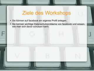 Ziele des Workshops Sie können auf facebook ein eigenes Profil anlegen. Sie kennen wichtige Datenschutzprobleme von facebook und wissen, wie man sich davor schützen kann. 