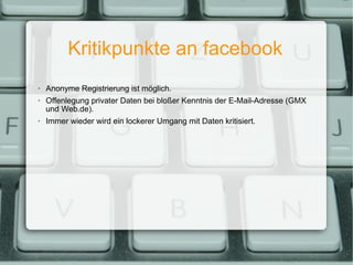 Kritikpunkte an facebook Anonyme Registrierung ist möglich. Offenlegung privater Daten bei bloßer Kenntnis der E-Mail-Adresse (GMX und Web.de). Immer wieder wird ein lockerer Umgang mit Daten kritisiert. 