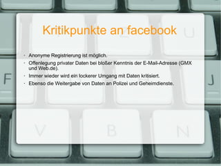 Kritikpunkte an facebook Anonyme Registrierung ist möglich. Offenlegung privater Daten bei bloßer Kenntnis der E-Mail-Adresse (GMX und Web.de). Immer wieder wird ein lockerer Umgang mit Daten kritisiert. Ebenso die Weitergabe von Daten an Polizei und Geheimdienste. 
