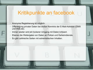 Kritikpunkte an facebook Anonyme Registrierung ist möglich. Offenlegung privater Daten bei bloßer Kenntnis der E-Mail-Adresse (GMX und Web.de). Immer wieder wird ein lockerer Umgang mit Daten kritisiert. Ebenso die Weitergabe von Daten an Polizei und Geheimdienste. Es gibt zahlreiche Seiten mit extremistischen Inhalten. 