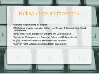 Kritikpunkte an facebook Anonyme Registrierung ist möglich. Offenlegung privater Daten bei bloßer Kenntnis der E-Mail-Adresse (GMX und Web.de). Immer wieder wird ein lockerer Umgang mit Daten kritisiert. Ebenso die Weitergabe von Daten an Polizei und Geheimdienste. Es gibt zahlreiche Seiten mit extremistischen Inhalten.  Auch von Nicht-Mitgliedern werden Daten gespeichert. 