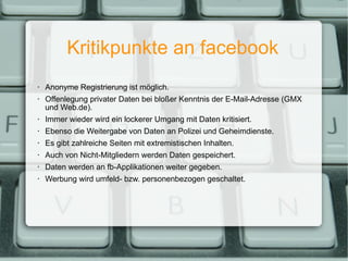 Kritikpunkte an facebook Anonyme Registrierung ist möglich. Offenlegung privater Daten bei bloßer Kenntnis der E-Mail-Adresse (GMX und Web.de). Immer wieder wird ein lockerer Umgang mit Daten kritisiert. Ebenso die Weitergabe von Daten an Polizei und Geheimdienste. Es gibt zahlreiche Seiten mit extremistischen Inhalten.  Auch von Nicht-Mitgliedern werden Daten gespeichert. Daten werden an fb-Applikationen weiter gegeben. Werbung wird umfeld- bzw. personenbezogen geschaltet. 