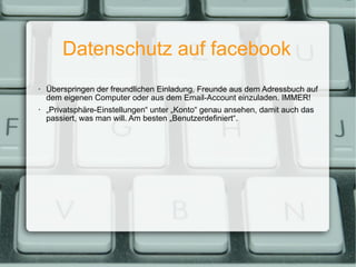 Datenschutz auf facebook Überspringen der freundlichen Einladung, Freunde aus dem Adressbuch auf dem eigenen Computer oder aus dem Email-Account einzuladen. IMMER! „ Privatsphäre-Einstellungen“ unter „Konto“ genau ansehen, damit auch das passiert, was man will. Am besten „Benutzerdefiniert“. 