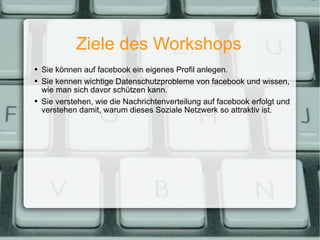Ziele des Workshops Sie können auf facebook ein eigenes Profil anlegen. Sie kennen wichtige Datenschutzprobleme von facebook und wissen, wie man sich davor schützen kann. Sie verstehen, wie die Nachrichtenverteilung auf facebook erfolgt und verstehen damit, warum dieses Soziale Netzwerk so attraktiv ist. 