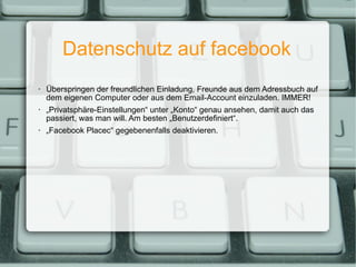 Datenschutz auf facebook Überspringen der freundlichen Einladung, Freunde aus dem Adressbuch auf dem eigenen Computer oder aus dem Email-Account einzuladen. IMMER! „ Privatsphäre-Einstellungen“ unter „Konto“ genau ansehen, damit auch das passiert, was man will. Am besten „Benutzerdefiniert“. „ Facebook Placec“ gegebenenfalls deaktivieren. 