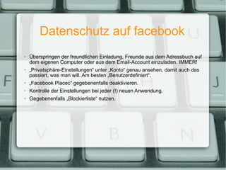 Datenschutz auf facebook Überspringen der freundlichen Einladung, Freunde aus dem Adressbuch auf dem eigenen Computer oder aus dem Email-Account einzuladen. IMMER! „ Privatsphäre-Einstellungen“ unter „Konto“ genau ansehen, damit auch das passiert, was man will. Am besten „Benutzerdefiniert“. „ Facebook Placec“ gegebenenfalls deaktivieren. Kontrolle der Einstellungen bei jeder (!) neuen Anwendung. Gegebenenfalls „Blockierliste“ nutzen. 