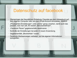 Datenschutz auf facebook Überspringen der freundlichen Einladung, Freunde aus dem Adressbuch auf dem eigenen Computer oder aus dem Email-Account einzuladen. IMMER! „ Privatsphäre-Einstellungen“ unter „Konto“ genau ansehen, damit auch das passiert, was man will. Am besten „Benutzerdefiniert“. „ Facebook Placec“ gegebenenfalls deaktivieren. Kontrolle der Einstellungen bei jeder (!) neuen Anwendung. Gegebenenfalls „Blockierliste“ nutzen. Facebook-Werbeanzeigen verbieten, auf die eigenen Informationen zuzugreifen. 