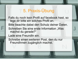 5. Praxis-Übung Falls du noch kein Profil auf facebook hast, so lege dir bitte ein solches Profil an. Bitte beachte dabei den Schutz deiner Daten. Schreiben Sie eine erste Information „Was machst du gerade?“ Lade eine FreundIn ein. Schreibe einen weiteren Post, den du nur FreundInnen zugänglich machst. 