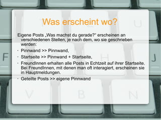 Was erscheint wo? Eigene Posts „Was machst du gerade?“ erscheinen an verschiedenen Stellen, je nach dem, wo sie geschrieben werden: Pinnwand >> Pinnwand, Startseite >> Pinnwand + Startseite, FreundInnen erhalten alle Posts in Echtzeit auf ihrer Startseite. Bei FreundInnen, mit denen man oft interagiert, erscheinen sie in Hauptmeldungen. Geteilte Posts >> eigene Pinnwand 
