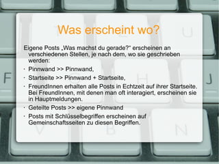 Was erscheint wo? Eigene Posts „Was machst du gerade?“ erscheinen an verschiedenen Stellen, je nach dem, wo sie geschrieben werden: Pinnwand >> Pinnwand, Startseite >> Pinnwand + Startseite, FreundInnen erhalten alle Posts in Echtzeit auf ihrer Startseite. Bei FreundInnen, mit denen man oft interagiert, erscheinen sie in Hauptmeldungen. Geteilte Posts >> eigene Pinnwand Posts mit Schlüsselbegriffen erscheinen auf Gemeinschaftsseiten zu diesen Begriffen. 