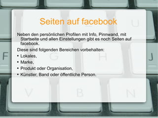 Seiten auf facebook Neben den persönlichen Profilen mit Info, Pinnwand, mit Startseite und allen Einstellungen gibt es noch Seiten auf facebook. Diese sind folgenden Bereichen vorbehalten: Lokales, Marke, Produkt oder Organisation, Künstler, Band oder öffentliche Person. 