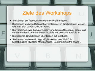 Ziele des Workshops Sie können auf facebook ein eigenes Profil anlegen. Sie kennen wichtige Datenschutzprobleme von facebook und wissen, wie man sich davor schützen kann. Sie verstehen, wie die Nachrichtenverteilung auf facebook erfolgt und verstehen damit, warum dieses Soziale Netzwerk so attraktiv ist. Sie besitzen Grundwissen über Seiten auf facebook. Sie kennen weitere wichtige Möglichkeiten des Web 2.0: Microblogging (Twitter), Mediasharing, Bookmarking (Mr. Wong). 