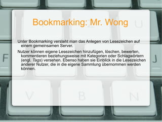 Bookmarking: Mr. Wong Unter Bookmarking versteht man das Anlegen von Lesezeichen auf einem gemeinsamen Server. Nutzer können eigene Lesezeichen hinzufügen, löschen, bewerten, kommentieren beziehungsweise mit Kategorien oder Schlagwörtern (engl.  Tags ) versehen. Ebenso haben sie Einblick in die Lesezeichen anderer Nutzer, die in die eigene Sammlung übernommen werden können. 