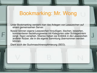 Bookmarking: Mr. Wong Unter Bookmarking versteht man das Anlegen von Lesezeichen auf einem gemeinsamen Server. Nutzer können eigene Lesezeichen hinzufügen, löschen, bewerten, kommentieren beziehungsweise mit Kategorien oder Schlagwörtern (engl.  Tags ) versehen. Ebenso haben sie Einblick in die Lesezeichen anderer Nutzer, die in die eigene Sammlung übernommen werden können. Dient auch der Suchmaschinenoptimierung (SEO). 
