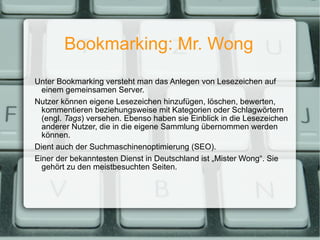 Bookmarking: Mr. Wong Unter Bookmarking versteht man das Anlegen von Lesezeichen auf einem gemeinsamen Server. Nutzer können eigene Lesezeichen hinzufügen, löschen, bewerten, kommentieren beziehungsweise mit Kategorien oder Schlagwörtern (engl.  Tags ) versehen. Ebenso haben sie Einblick in die Lesezeichen anderer Nutzer, die in die eigene Sammlung übernommen werden können. Dient auch der Suchmaschinenoptimierung (SEO). Einer der bekanntesten Dienst in Deutschland ist „Mister Wong“. Sie gehört zu den meistbesuchten Seiten. 