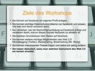 Ziele des Workshops Sie können auf facebook ein eigenes Profil anlegen. Sie kennen wichtige Datenschutzprobleme von facebook und wissen, wie man sich davor schützen kann. Sie verstehen, wie die Nachrichtenverteilung auf facebook erfolgt und verstehen damit, warum dieses Soziale Netzwerk so attraktiv ist. Sie besitzen Grundwissen über Seiten auf facebook. Sie kennen weitere wichtige Möglichkeiten des Web 2.0: Microblogging (Twitter), Mediasharing, Bookmarking (Mr. Wong). Sie können interessanten Tweets folgen und selbst ein wenig twittern. Sie haben diskutiert, wozu man welches Instrument des Web 2.0 am besten einsetzt. 