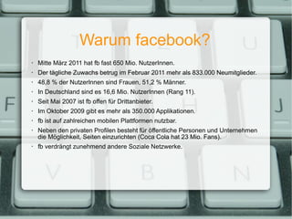 Warum facebook? <ul><ul><li>Mitte März 2011 hat fb fast 650 Mio. NutzerInnen. </li></ul></ul><ul><ul><li>Der tägliche Zuwa...