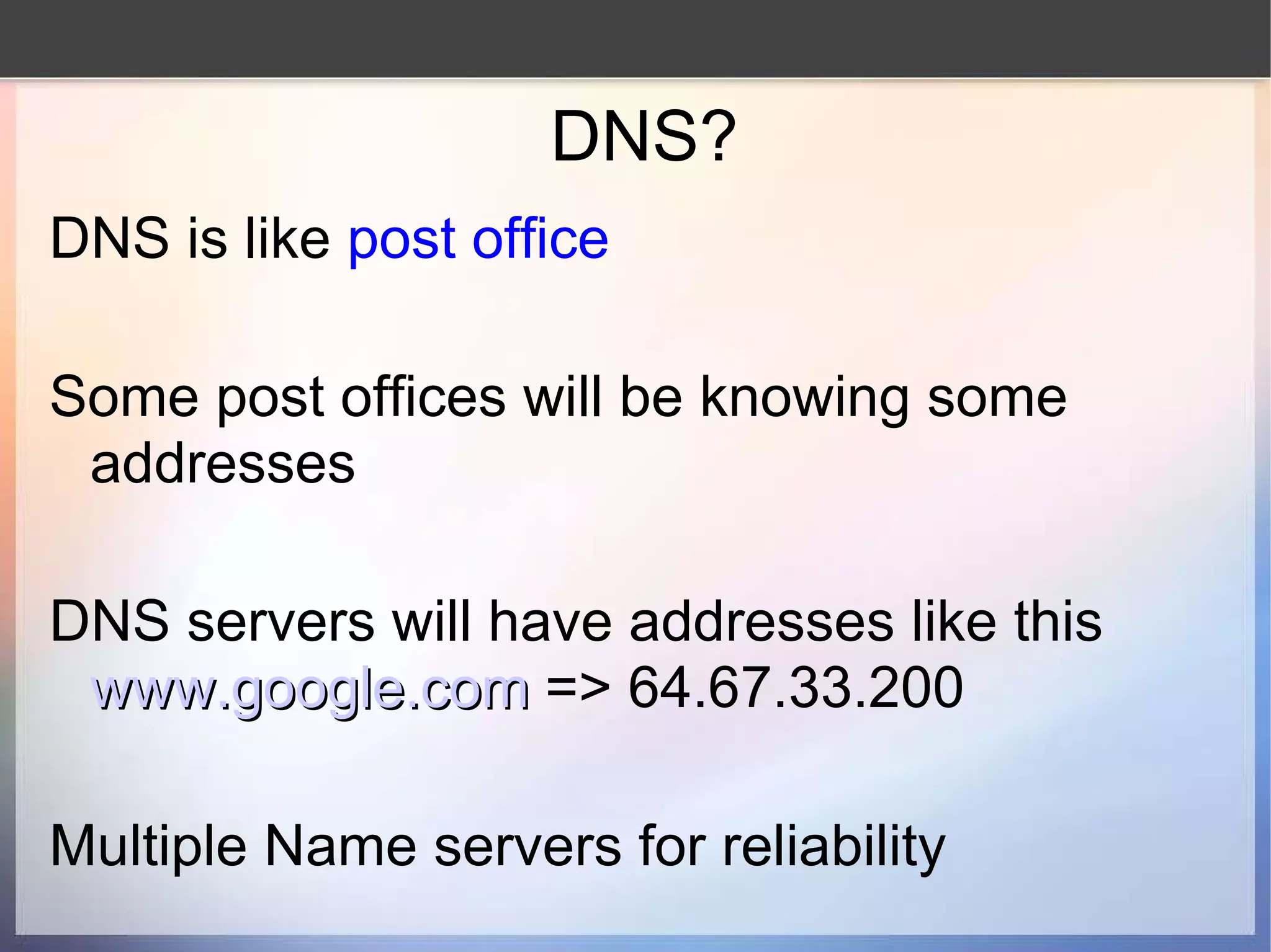DNS? DNS is like  post office Some post offices will be knowing some addresses DNS servers will have addresses like this www.google.com   => 64.67.33.200 Multiple Name servers for reliability 
