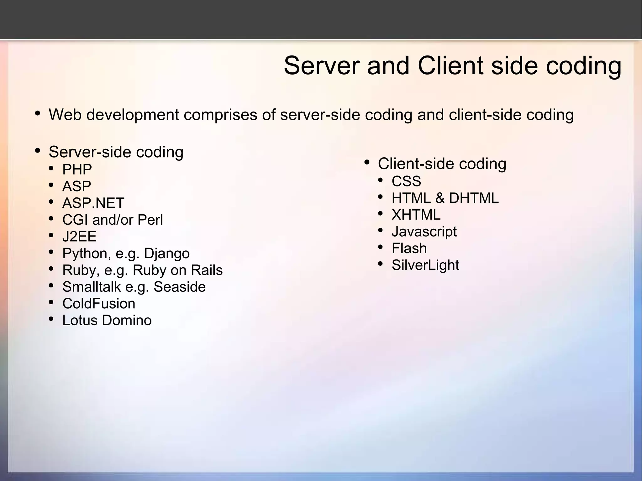 Server and Client side coding Web development comprises of server-side coding and client-side coding Server-side coding PHP ASP ASP.NET CGI and/or Perl J2EE Python, e.g. Django Ruby, e.g. Ruby on Rails Smalltalk e.g. Seaside ColdFusion Lotus Domino Client-side coding CSS HTML & DHTML XHTML Javascript Flash SilverLight 