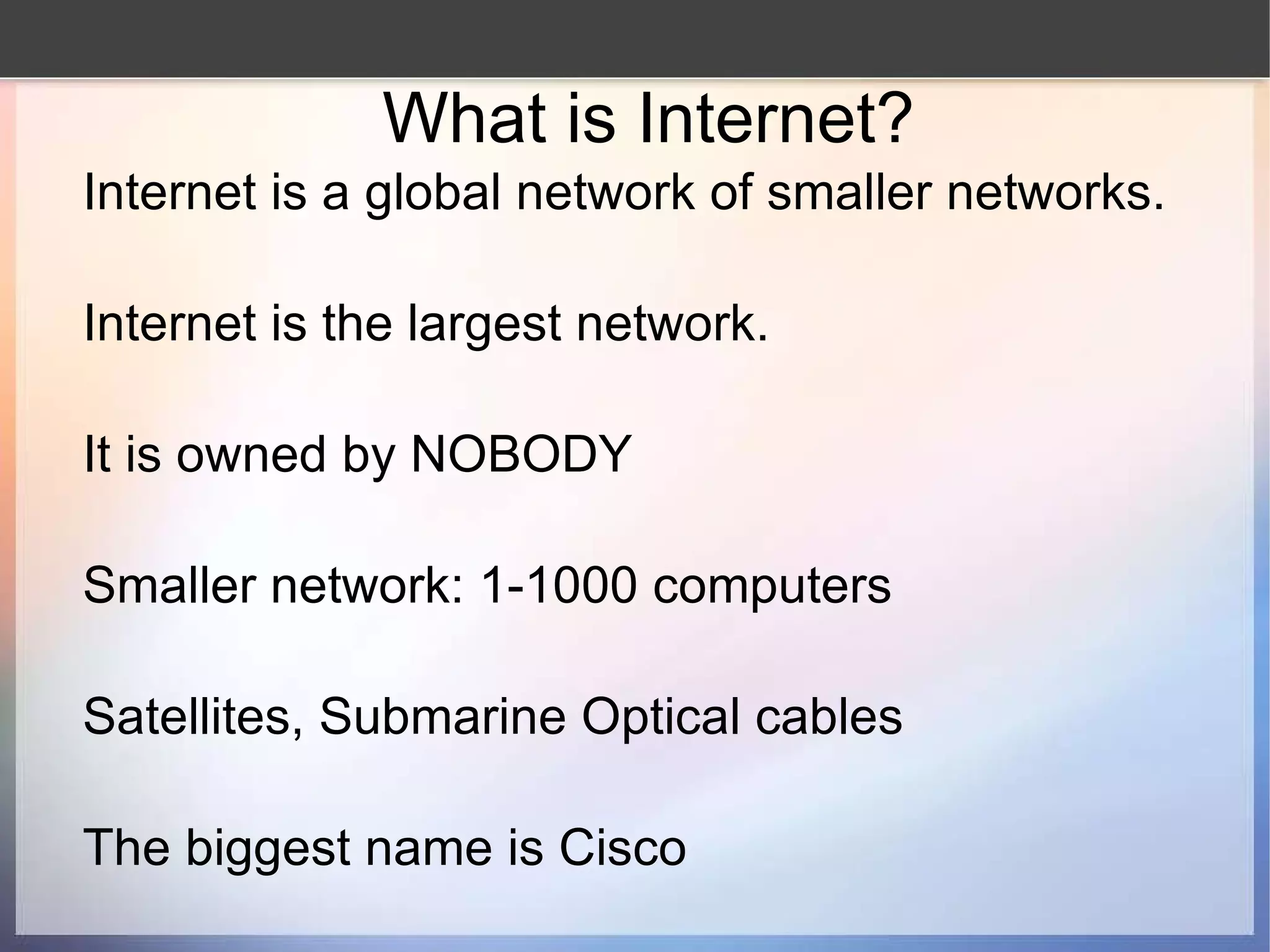 What is Internet? Internet is a global network of smaller networks. Internet is the largest network. It is owned by NOBODY Smaller network: 1-1000 computers Satellites, Submarine Optical cables The biggest name is Cisco 