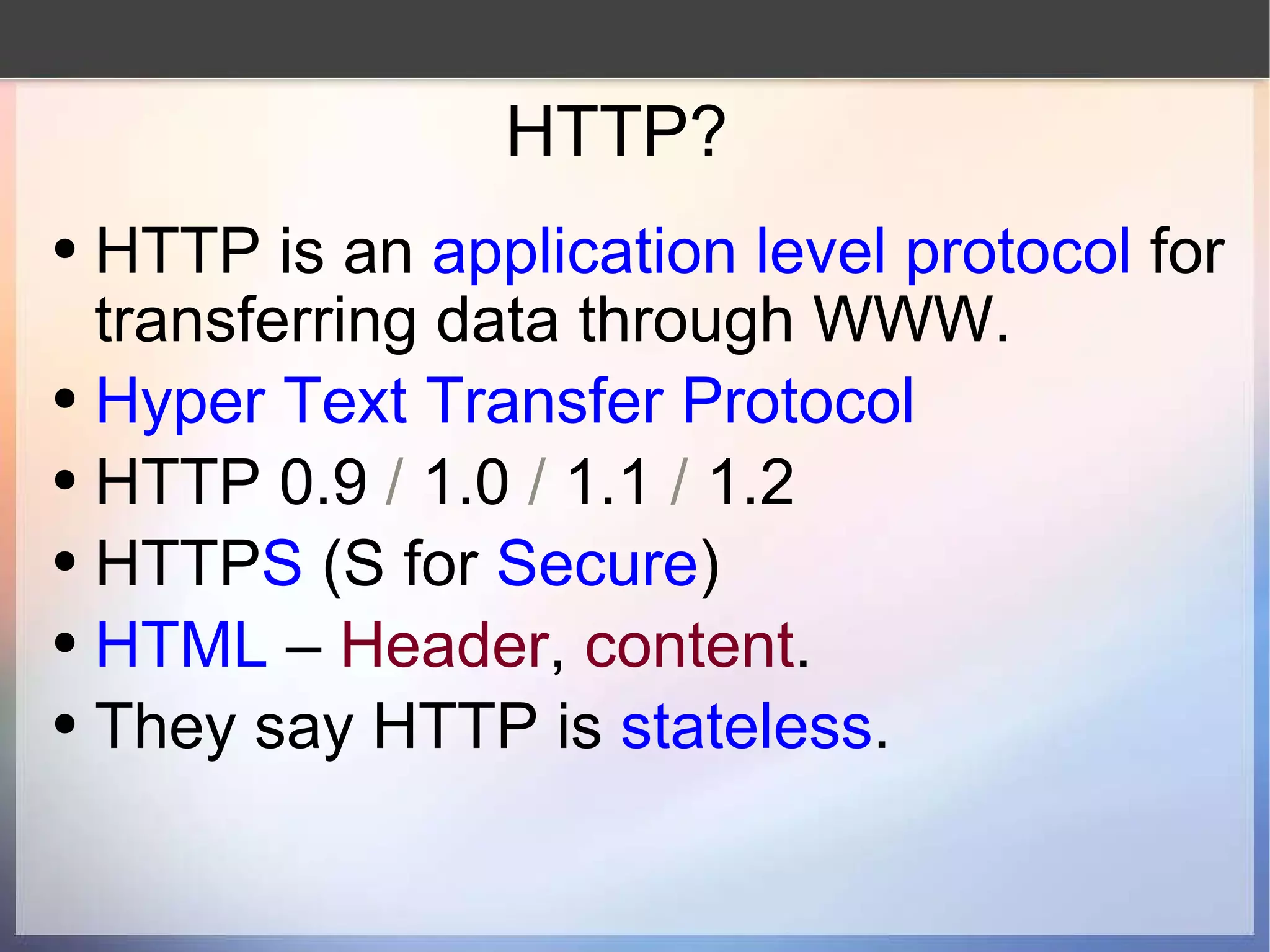 HTTP? HTTP is an  application level protocol  for transferring data through WWW. Hyper Text Transfer Protocol HTTP 0.9  /  1.0  /  1.1  /  1.2 HTTP S  (S for  Secure ) HTML  –  Header ,  content .  They say HTTP is  stateless . 