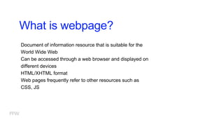 What is webpage?
Document of information resource that is suitable for the
World Wide Web
Can be accessed through a web browser and displayed on
different devices
HTML/XHTML format
Web pages frequently refer to other resources such as
CSS, JS
 