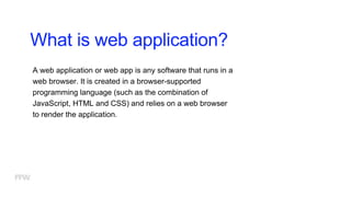 What is web application?
A web application or web app is any software that runs in a
web browser. It is created in a browser-supported
programming language (such as the combination of
JavaScript, HTML and CSS) and relies on a web browser
to render the application.
 