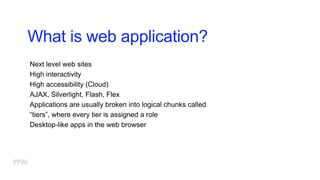 What is web application?
Next level web sites
High interactivity
High accessibility (Cloud)
AJAX, Silverlight, Flash, Flex
Applications are usually broken into logical chunks called
“tiers”, where every tier is assigned a role
Desktop-like apps in the web browser
 